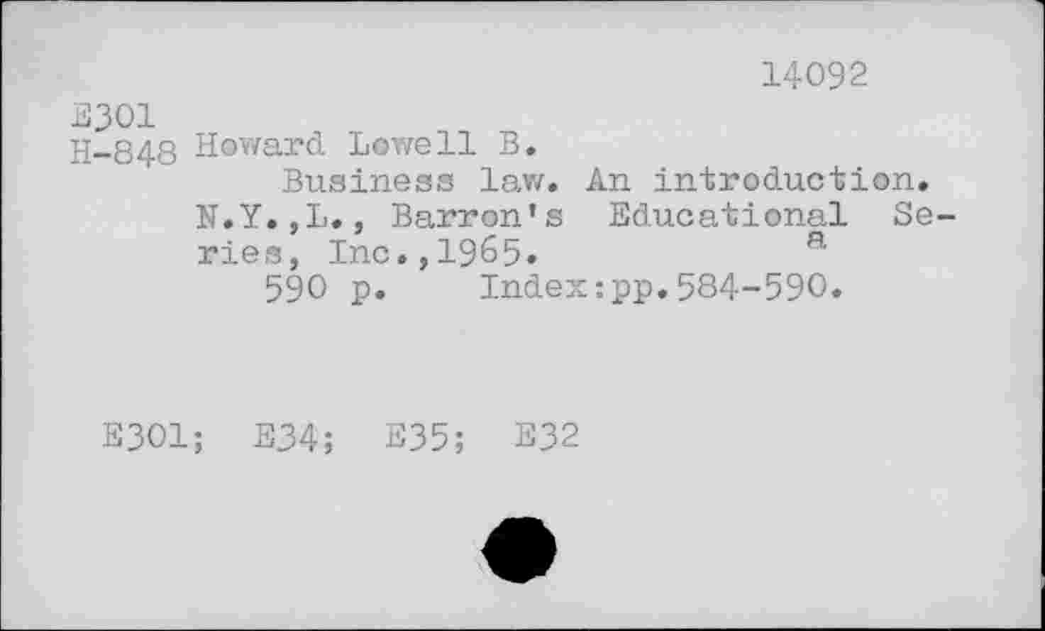 ﻿14092
E301
H-848 Howard Lowell B.
Business law. An introduction.
N.Y.,L., Barron’s Educational Series, Inc.,1965.	a
590 p. Index:pp.584-590.
E301; E34; E35; E32